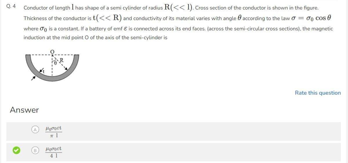 Q. 4
Conductor of length I has shape of a semi cylinder of radius R(<< 1). Cross section of the conductor is shown in the figure.
1
Thickness of the conductor is t(<< R) and conductivity of its material varies with angle according to the law 0 = 0 cos
0
where is a constant. If a battery of emf & is connected across its end faces. (across the semi-circular cross sections), the magnetic
induction at the mid point O of the axis of the semi-cylinder is
Answer
A
μoσoet
T 1
μoσoet
41
Rate this question