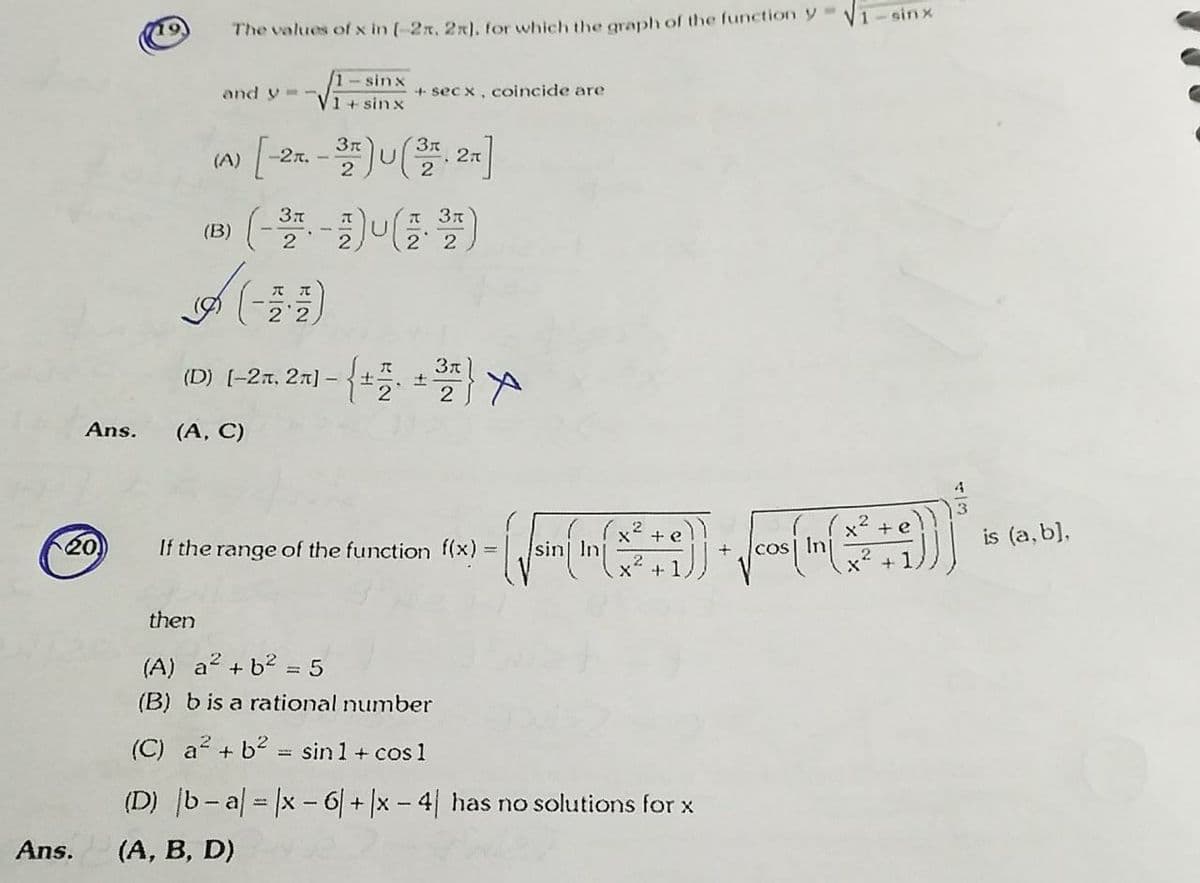 sin x
19
The values of x in (-2x, 2x), for which the graph of the function y
1-sinx
and y-
+ sec x, coincide are
1+ sin x
3n
-2A. -
27
2
(A)
T 3t
(B)
2
2 2
(D) [-2r, 2r] - {+
Ans.
(A, C)
3
x² +e
is (a, b),
20)
If the range of the function f(x)
cos| Ini
then
(A) a2 + b2 = 5
(B) b is a rational number
(C) a + b2 = sin 1 + cos 1
(D) b-al = x -6/+|x - 4| has no solutions for x
Ans.
(A, B, D)
