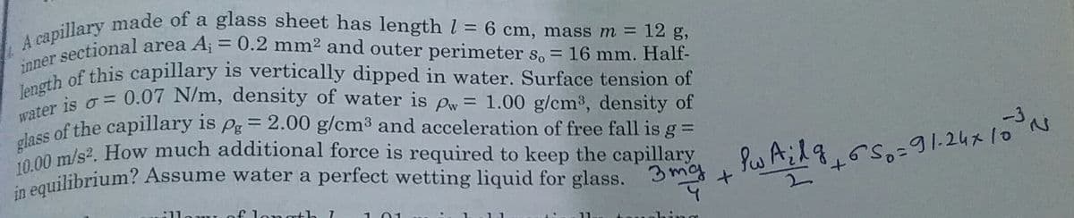 length of this capillary is vertically dipped in water. Surface tension of
in equilibrium? Assume water a perfect wetting liquid for glass.
water is o = 0.07 N/m, density of water is pw= 1.00 g/cm3, density of
10.00 m/s2. How much additional force is required to keep the capillary
inner sectional area A; = 0.2 mm2 and outer perimeter so = 16 mm. Half-
A capillary made of a glass sheet has length l = 6 cm, mass m = 12 g,
nes of this capillary is vertically dipped in water. Surface tension of
%3D
%3D
glass
of the capillary is Pg= 2.00 g/cm3 and acceleration of free fall is g =
ilibrium? Assume water a perfect wetting liquid for glass. 3 mag +
のSo:タ1.24x10、
t.
f longrth I
ing
