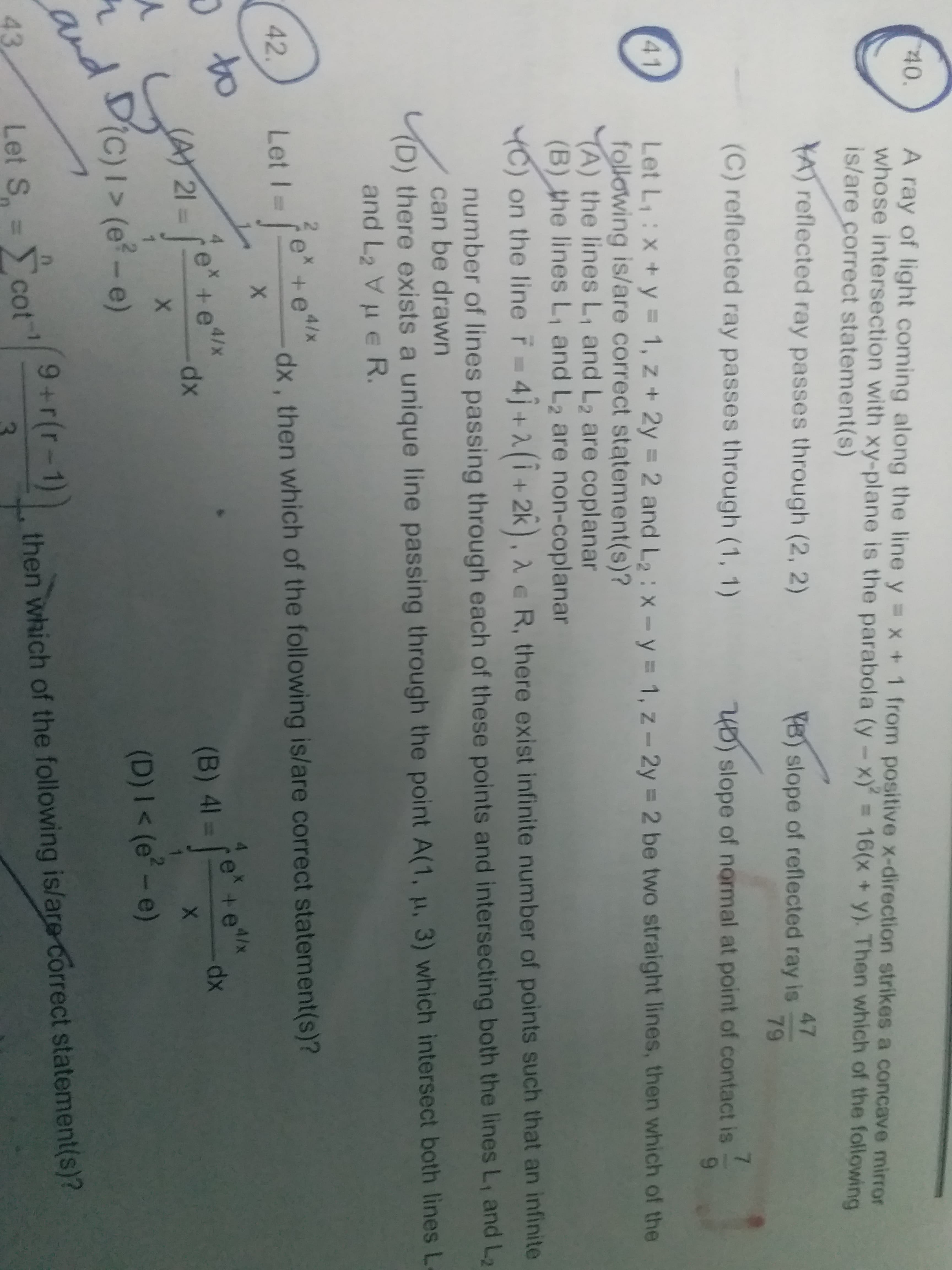 40.
A ray of light coming along the line y = x + 1 from positive x-direction strikes a concave mirror
whose intersection with xy-plane is the parabola (y-x) = 16(x + y). Then which of the following
is/are correct statement(s)
YA reflected ray passes through (2, 2)
47
YB) slope of reflected ray is
(C) reflected ray passes through (1, 1)
79
40) slope of normal at point of contact is
41
Let L,:X+y = 1, z + 2y = 2 and L2: x- y = 1, z - 2y = 2 be two straight lines, then which of the
following is/are correct statement(s)?
A) the lines L, and L2 are coplanar
(B) the lines L, and L2 are non-coplanar
YC) on the line r 4j+2(i+ 2k), 2 e R, there exist infinite number of points such that an infinite
number of lines passing through each of these points and intersecting both the lines L, and L2
can be drawn
there exists a unique line passing through the point A(1, µ, 3) which intersect both lines L
and L2 Vu e R.
e +e4/x
42.
Let I =
dx , then which of the following is/are correct statement(s)?
O to
(AY 21=
e* +e4/x
dx
e +e
4/x
(B) 41 =
1
DiC)I> (e? – e)
xp-
(D) I < (e° - e)
and
9+r(r-1))
43
Let S = cot
Σcot
then which of the following is/are correct statement(s)?
719

