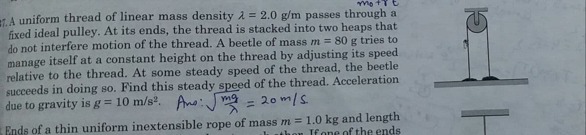 mot8t
7 A uniform thread of linear mass density 2 = 2.0 g/m passes through a
fixed ideal pulley. At its ends, the thread is stacked into two heaps that
do not interfere motion of the thread. A beetle of mass m = 80 g tries to
manage itself at a constant height on the thread by adjusting its speed
relative to the thread. At some steady speed of the thread, the beetle
succeeds in doing so. Find this steady speed of the thread. Acceleration
due to gravity is g = 10 m/s2.
Ano: J mg = 2om/s.
Ends of a thin uniform inextensible rope of mass m = 1.0 kg and length
nthor If one of the ends
||
