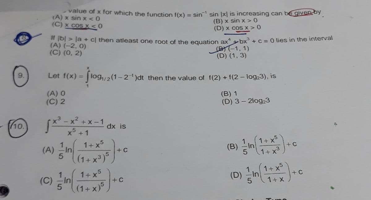 (A) in
value of x for which the function f(x) = sin sin x| is increasing can bé given by
(A) x sin x <0
(B) x sin x >0
(D) x cos x >0
(C) x cos X <0
IT b| > la + c| then atleast one root of the eguation ax +bx +C= 0 lies in the intervar
(A) (-2, 0)
(C) (0, 2)
BT-1, 1)
(D) (1, 3)
Let f(x)
log,/2(1-2)dt then the value of f(2) + f(2 – log23), is
%3D
(A) 0
(C) 2
(В) 1
(D) 3- 2log23
S** -x² + x -1
x5 +1
(10.
dx is
1+x5
1+ x5
+C
(A)
(B)
+C
(1+ x³)°
(D) 그In1+ x5
+ C
1+ x5
(C) -In
1+ X
+C
(1+ x)
