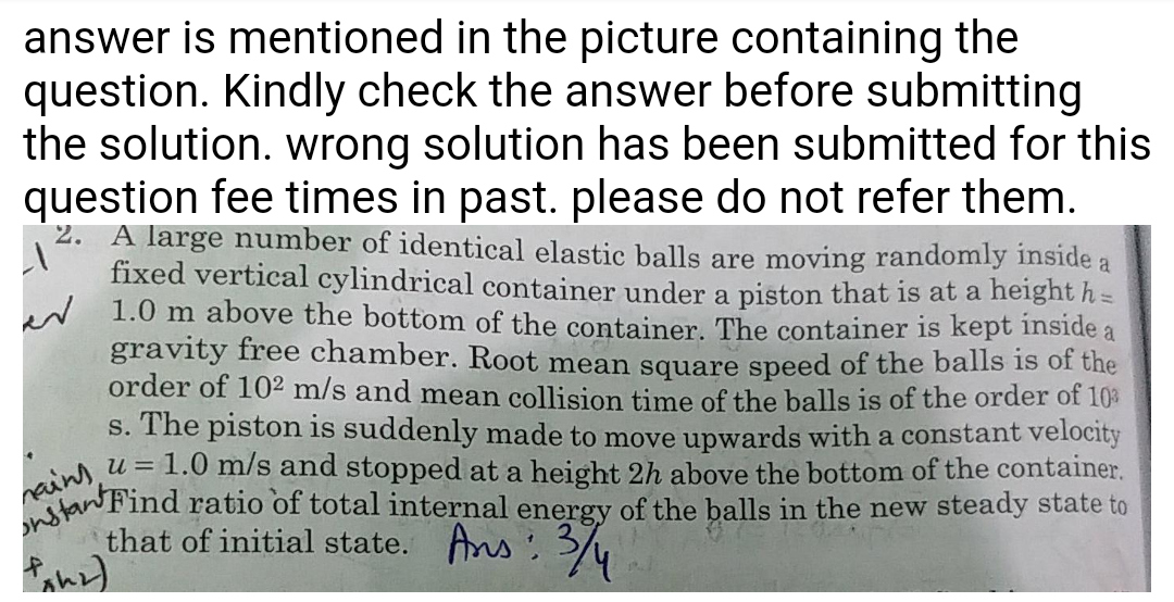 nstanFind ratio of total internal energy of the balls in the new steady state to
answer is mentioned in the picture containing the
neins, u = 1.0 m/s and stopped at a height 2h above the bottom of the container.
question. Kindly check the answer before submitting
the solution. wrong solution has been submitted for this
question fee times in past. please do not refer them.
2. A large number of identical elastic balls are moving randomly inside a
fixed vertical cylindrical container under a piston that is at a height h =
w 1.0 m above the bottom of the container. The container is kept inside a
gravity free chamber. Root mean square speed of the balls is of the
order of 10² m/s and mean collision time of the balls is of the order of 10%
s. The piston is suddenly made to move upwards with a constant velocity
that of initial state. Ans : 3/
