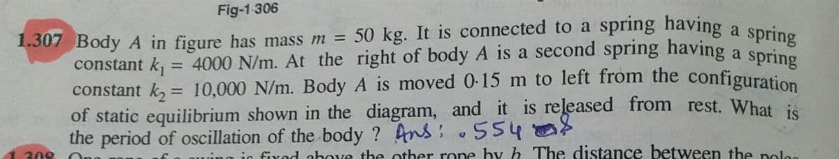 1.307 Body A in figure has mass m = 50 kg. It is connected to a spring having a spring
constant k, = 10,000 N/m. Body A is moved 0-15 m to left from the configuration
Fig-1 306
%3D
constant k, = 4000 N/m. At the right of body A is a second spring having a sprin
constant k, = 10,000 N/m. Body A is moved 0-15 m to left from the configuration
of static equilibrium shown in the diagram, and it is released from rest. What is
the period of oscillation of the body ? Ans: 554
spring
%3D
%3D
308
ing ic fixed above the other rone hy h. The distance between the polon
