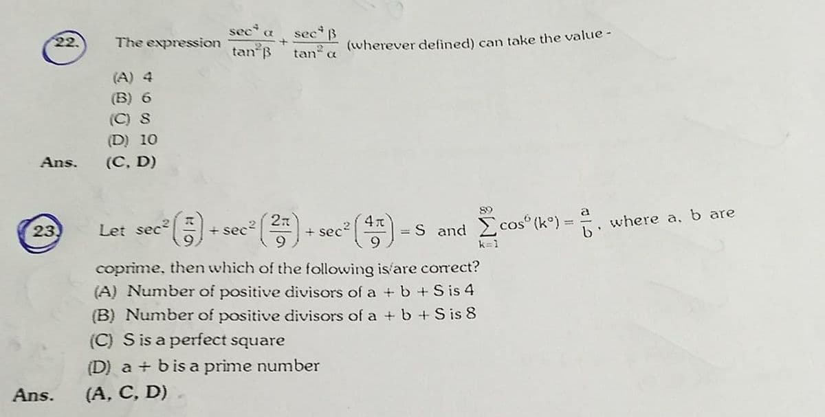 sec a secB
tan B
22.
The expression
(wherever defined) can take the value-
tan a
(A) 4
(B) 6
(C) 8
(D) 10
Ans.
(С. D)
89
27
+ sec2
"(종)
Let sec
= S and cos (k°) = , where a, b are
23
+ sec?
k=1
coprime, then which of the following is'are correct?
(A) Number of positive divisors of a + b+S is 4
(B) Number of positive divisors of a +b+S is 8
(C) S is a perfect square
(D) a + bis a prime number
Ans.
(A, C, D)
