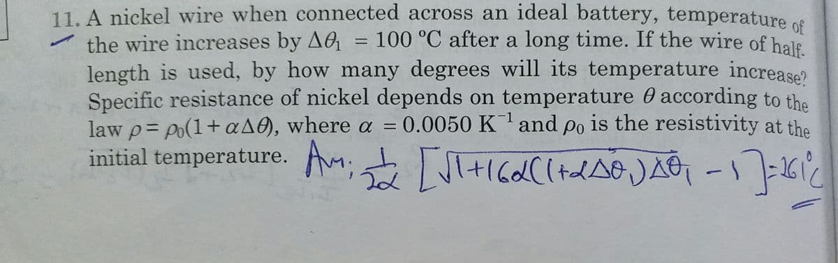 11. A nickel wire when connected across an ideal battery, temperature ce
the wire increases by AG = 100 °C after a long time. If the wire of hale
length is used, by how many degrees will its temperature increase?
Specific resistance of nickel depends on temperature O according to the
law p= po(1+aA0), where a = 0.0050 K and po is the resistivity at the
initial temperature. A IGa((+tdAo )AG -I -261
%3D
%3D
