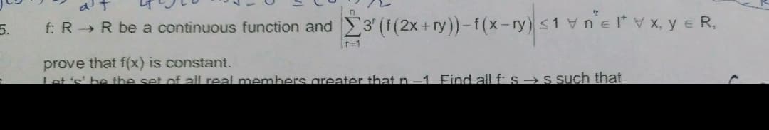 5.
f: R R be a continuous function and 3 (f(2x+ry))-f(x-ry)s1 vnelx, y e R,
T=1
prove that f(x) is constant.
Let's' be tbe set of all real members greater that n-1 Find all f: s→S Such that
