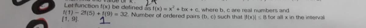 Let function f(x) be defined ás f(x) = x? + bx + c. where b, c are real numbers and
f(1)- 2f(5) +f(9) = 32. Number of ordered pairs (b, c) such that |f(x) s8 for all x in the interval
[1, 9].
1.
