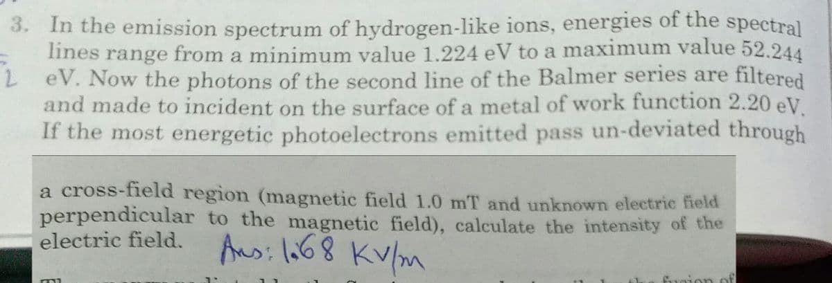 3. In the emission spectrum of hydrogen-like ions, energies of the spectral
lines range from a minimum value 1.224 eV to a maximum value 52.244
L eV. Now the photons of the second line of the Balmer series are filtered
and made to incident on the surface of a metal of work function 2.20 eV.
If the most energetic photoelectrons emitted pass un-deviated through
a cross-field region (magnetic field 1.0 mT and unknown electric field
perpendicular to the magnetic field), calculate the intensity of the
electric field. Ansi lo68 KV/m
fuoion of
