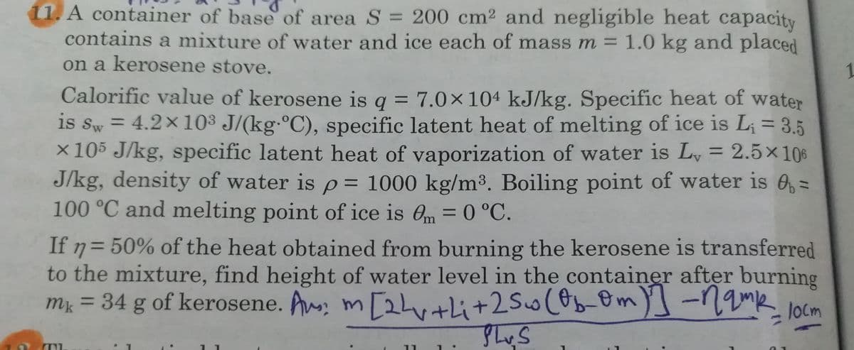 1. A container of base of area S = 200 cm2 and negligible heat capacity
contains a mixture of water and ice each of mass m = 1.0 kg and placed
on a kerosene stove.
1
Calorific value of kerosene is q = 7.0×104 kJ/kg. Specific heat of water
is sw = 4.2x10³ J/(kg.°C), specific latent heat of melting of ice is L; = 3.5
x 105 J/kg, specific latent heat of vaporization of water is L, = 2.5×106
J/kg, density of water is p= 1000 kg/m3. Boiling point of water is O, =
100 °C and melting point of ice is Om = 0 °C.
%3D
%3D
%3D
%3D
%3D
%3D
30°C.
If 7= 50% of the heat obtained from burning the kerosene is transferred
to the mixture, find height of water level in the container after burning
m = 34 g of kerosene. A, m[2hutli+2Sw(b-om)]-1amk locm
