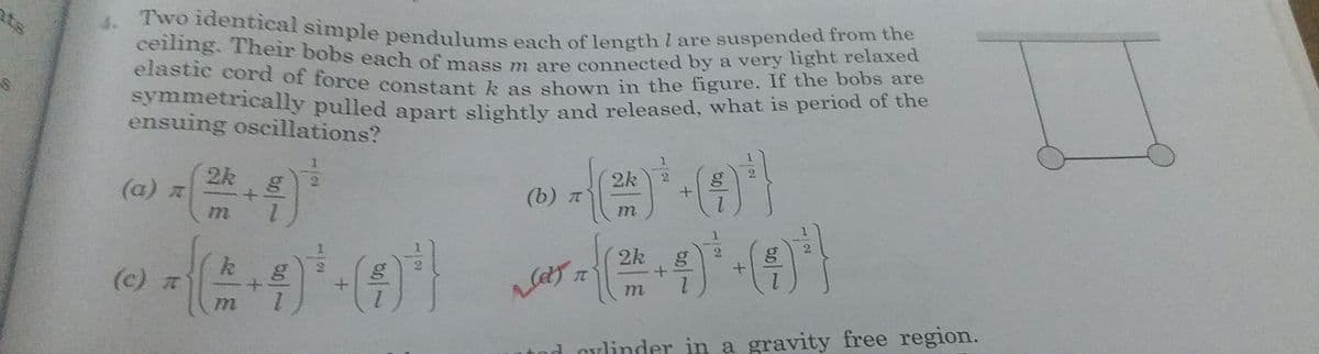 elastic cord of force constant k as shown in the figure. If the bobs are
ceiling. Their bobs each of mass m are connected by a very light relaxed
4. Two identical simple pendulums each of length I are suspended from the
ats
elastic cord of force constant k as shown in the figure. If the bobs are
symmetrically pulled anart slishtly and released, what is period of the
ensuing oscillations?
2k
2k g
(b) t
(a) x
2k
1.
(c) t
nd cylinder in a gravity free region.
