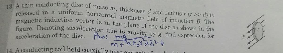 13. A thin conducting disc of mass m, thickness d and radius r (r >> d) is
released in a uniform horizontal magnetic field of induction B. The
oleased in a uniform horizontal magnetic field of induction B. The
magnetic induction vector is in the plane of the disc as shown in the
figure. Denoting acceleration due to gravity by g, find expression for
acceleration of the disc. Ano: mg
14. A conducting coil held coaxially near ono polo
