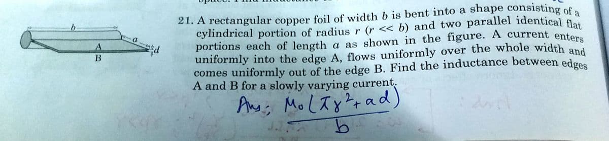 uniformly into the edge A, flows uniformly over the whole width and
portions each of length a as shown in the figure. A current enters
21. A rectangular copper foil of width b is bent into a shape consisting of
cylindrical portion of radius r (r << b) and two parallel identical l
a
comes uniformly out of the edge B. Find the inductance between edges
A and B for a slowly varying current.
2.
Ang';
Mo Lay?+ad)
