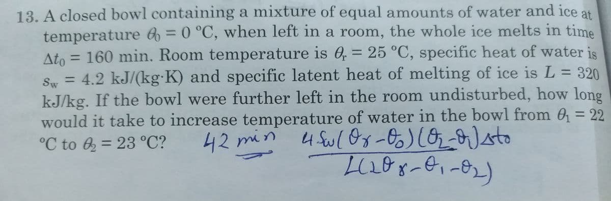 13. A closed bowl containing a mixture of equal amounts of water and ice at
temperature 6 = 0 °C, when left in a room, the whole ice melts in time
= 160 min. Room temperature is 6, = 25 °C, specific heat of water is
%3D
Ato =
Sw = 4.2 kJ/(kg K) and specific latent heat of melting of ice is L = 320
%3D
%3D
kJ/kg. If the bowl were further left in the room undisturbed, how long
would it take to increase temperature of water in the bowl from 0 = 22
%3D
°C to 6 = 23 °C?
42 min
%3D
