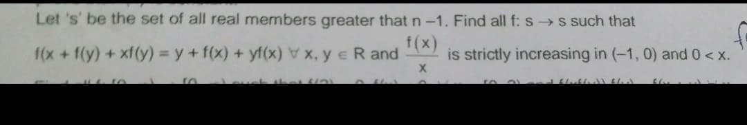 Let 's' be the set of all real members greater that n-1. Find all f: s s such that
1(x +f(y) +xf(y) = y + f(x) + yf(x) ye R and
f(x)
is strictly increasing in (-1, 0) and 0< x.
