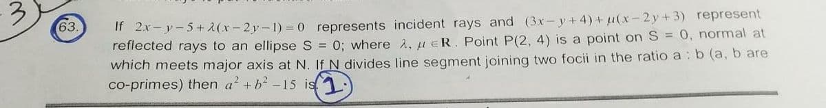 If 2x-y-5+ 2(x- 2y-1) = 0 represents incident rays and (3x- y+ 4)+ (x-2y+3) represent
reflected rays to an ellipse S = 0; where A, ueR. Point P(2, 4) is a point on S = 0, normal at
which meets major axis at N. If N divides line segment joining two focii in the ratio a : b (a, b are
co-primes) then a +b-15 is
63.
(1)
