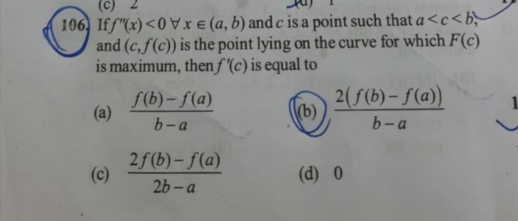 (C)
106) Iff"(x) <0Vxe (a, b) and c is a point such that a<c<b
and (c,f(c)) is the point lying on the curve for which F(c)
is maximum, then f '(c) is equal to
(a)
(c)
f(b)-f(a)
b-a
2f(b)-f(a)
2b-a
(b)
2(f(b)-f(a))
b-a
(d) 0