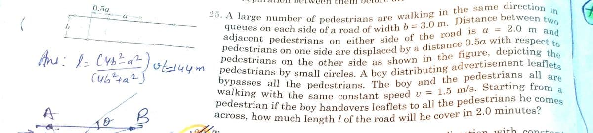 pedestrians on the other side as shown in the figure, depicting the
bypasses all the pedestrians. The boy and the pedestrians all are
walking with the same constant speed v = 1.5 m/s. Starting from a
pedestrian if the boy handovers leaflets to all the pedestrians he comes
een them
25. A large number of pedestrians
An: l- CYbE a?lotduym pedestrians by small circles. A boy distributing advertisement leaflets
are walking in the same direction:
2.0 m and
0.5a
a
Pedestrians on the other side as shown in the figure, depicting the
OE44m pedestrians by small circles A boy distributing advertisement leaflets
Dypasses all the pedestrians The boy and the pedestrians all are
walking with the same constant speed
1.5 m/s. Starting from a
U =
pedestrian if the boy handovers leaflets to all the pedestrians he comes
across, how much length l of the road will he cover in 2.0 minutes?
tion with conston
