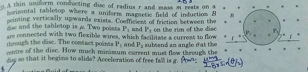 horizontal tabletop where a uniform magnetic field of induction B
A thin uniform conducting disc of radius r and mass m rests on a
nointing vertically upwards exists. Coefficient of friction between the
disc and the tabletop is u. Two points P, and P, on the rim of the disc
are connected with two flexible wires, which facilitate a current to flow
through the disc. The contact points P1 and P2 subtend an angle 0 at the
rentre of the disc. How much minimum current must flow through the
disç so that it begins to slide? Acceleration of free fall is g. A: umg
Pa
duoting fluid of
