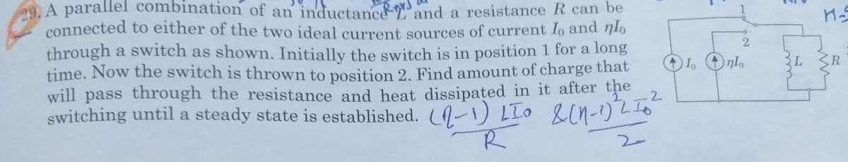 29. A parallel combination of an inductanc&and a resistance R can be
connected to either of the two ideal current sources of current Io and nlo
through a switch as shown. Initially the switch is in position 1 for a long
time. Now the switch is thrown to position 2. Find amount of charge that
R
0:
will pass through the resistance and heat dissipated in it after the
2.
2.
switching until a steady state is established. ( 0-1) LIo &in-)2
R
2.
