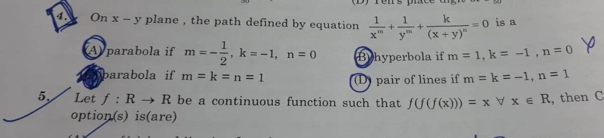 5.
4.
On x - y plane, the path defined by equation
Aparabola if m=- 11/1₁ k = -1, n = 0
2
parabola if m= k = n = 1
pair of lines if m= k = -1, n = 1
Let f: R → R be a continuous function such that f(f(f(x))) = x V x € R, then C
option(s) is(are)
LAY
1
vm
k
(x + y)"
hyperbola if m= 1, k = -1, n = 0
1
+
+
= 0 is a