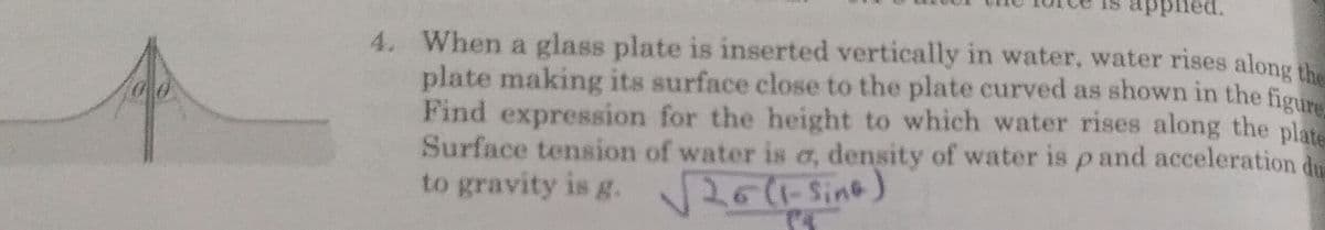 apphed.
4. When a glass plate is inserted vertically in water, water rises along the
plate making its surface close to the plate curved as shown in the figu
Find expression for the height to which water rises along the plate
Surface tension of water is a, density of water is p and acceleration de
to gravity is g.
