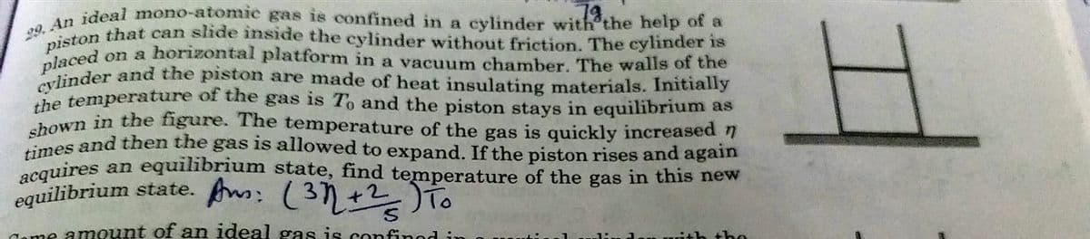 piston that can slide inside the cylinder without friction. The cylinder is
cylinder and the piston are made of heat insulating materials. Initially
acquires an equilibrium state, find temperature of the gas in this new
ston that can side inside the cylinder without friction. The cylinder is
times and then the gas is allowed to expand. If the piston rises and again
shown in the figure. The temperature of the gas is quickly increased n
ideal mono-atomie gas is confined in a cylinder with'the help of a
78.
on a horizontal platform in a vacuum chamber. The walls of the
placed
Plinder and the piston are made of heat insulating materials. Initially
he temperature of the gas is To and the piston stays in equilibrium as
an equilibrium state, find temperature of the gas in this new
equilibrium state. A: (37+2To
ome amount of an ideal gas is confined in
the
