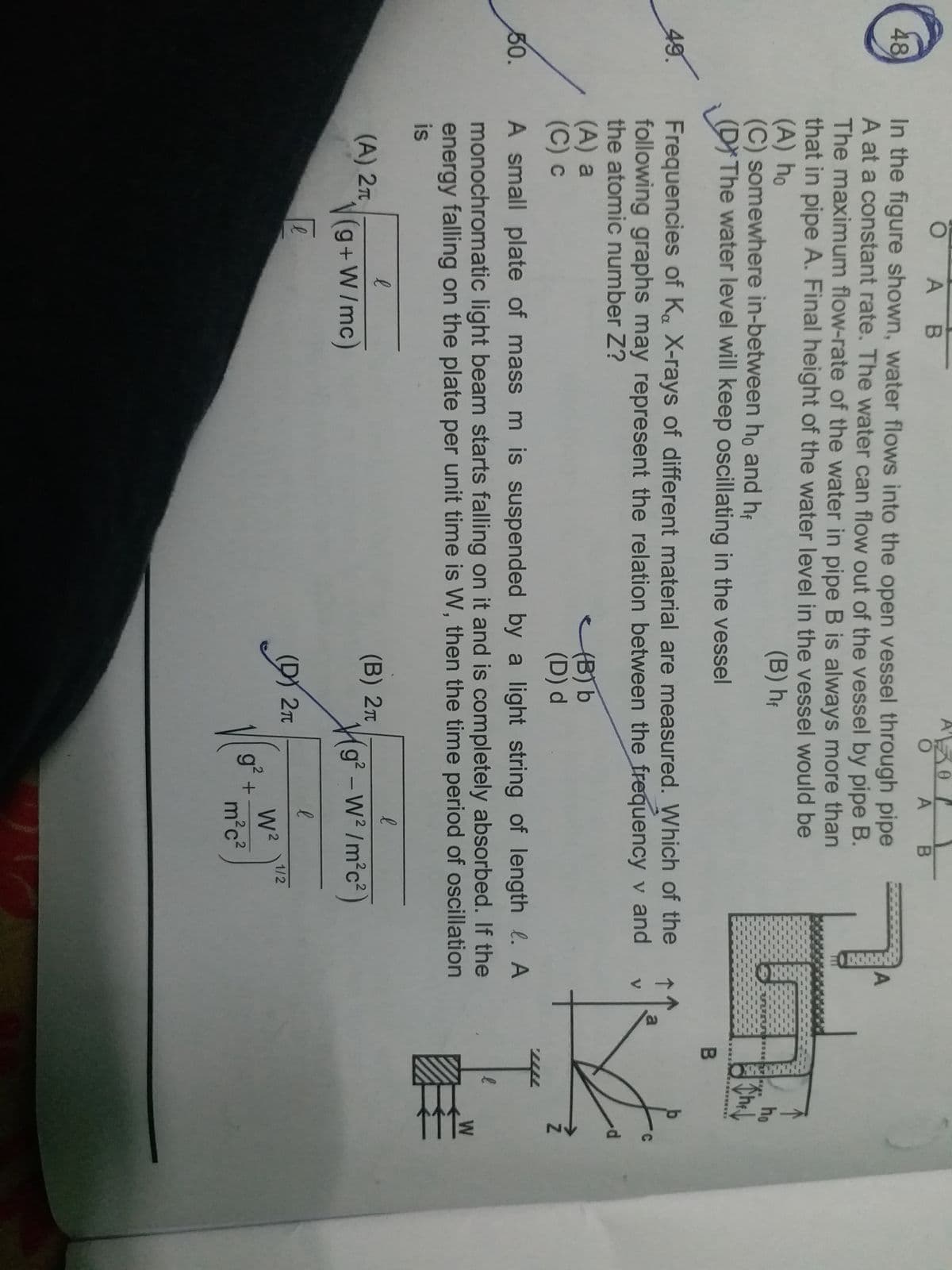 48
49.
50.
K
O
AB
307
O A B
In the figure shown, water flows into the open vessel through pipe
A at a constant rate. The water can flow out of the vessel by pipe B.
The maximum flow-rate of the water in pipe B is always more than
that in pipe A. Final height of the water level in the vessel would be
(A) ho
(B) hf
(C) somewhere in-between h, and
(D) The water level will keep oscillating in the vessel
Frequencies of Ka X-rays of different material are measured. Which of the
following graphs may represent the relation between the frequency v and
the atomic number Z?
V
(A) a
(C) c
(B) b
(D) d
A small plate of mass m is suspended by a light string of length. A
monochromatic light beam starts falling on it and is completely absorbed. If the
energy falling on the plate per unit time is W, then the time period of oscillation
is
е
е
(A) 2T
(B) 2π
√(g+W/mc)
g²-w²/m²c²
ē
е
е
D
(D) 2π
1/2
W²
2
m²c²
g²
+
r
A
ho
Th
They
B
a
l