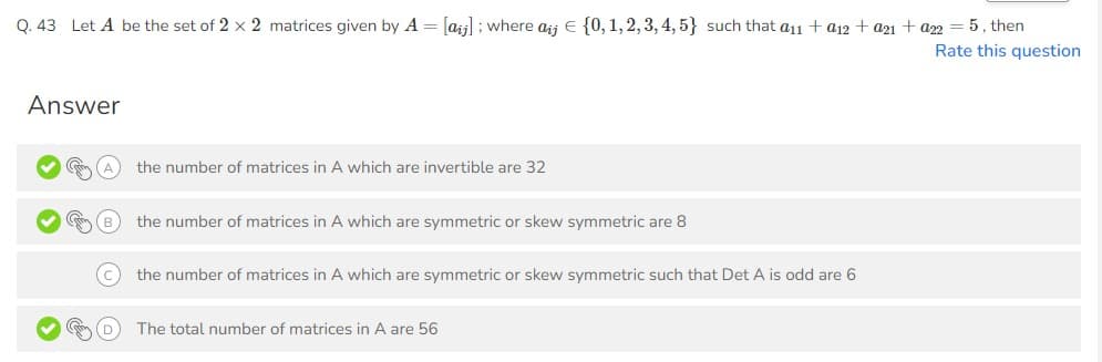 Q. 43 Let A be the set of 2 x 2 matrices given by A = [aij]; where aij € {0, 1, 2, 3, 4, 5} such that a11 + a12 + a21 + a22 = 5, then
Rate this question
Answer
the number of matrices in A which are invertible are 32
the number of matrices in A which are symmetric or skew symmetric are 8
the number of matrices in A which are symmetric or skew symmetric such that Det A is odd are 6
The total number of matrices in A are 56