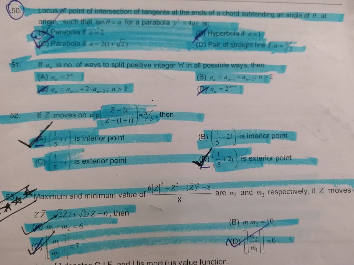50
Locus of point of intersection of tangents at the ends ofa chord subtending an angle of 0, at
arigin, such that tan-a for a parabola y 4ax is
Parabola if a-2
)Parabola if a 2(1+/2)
(PTHyperbola if a
(D) Pair of straight line if a =
51.
If a, is no. of ways to split positive integer 'n' in all possible ways, then
(A) a, = 2"
(B) a, = a, +a,:n> 2
a, =a+2.a2; n> 2
(DY
Y a,
2"-1
%3D
52.
Z-2i
If Z moves on arg
2, then
%3D
Z-(1+i)
+i is interior point
(B)
+ 2i is interior point
(C)
+i is exterior point
+2i is exterior point
53
Maximum and minimum value of Z=Z=(Z)-8
are m, and m, respectively, if Z moves
8.
**
ZZ2Zi+2iZ=0, then
m+m,%3D6
(B) m¡m, = 10
3D0
7
m,
danotog GIE and L lis modulus value function.
