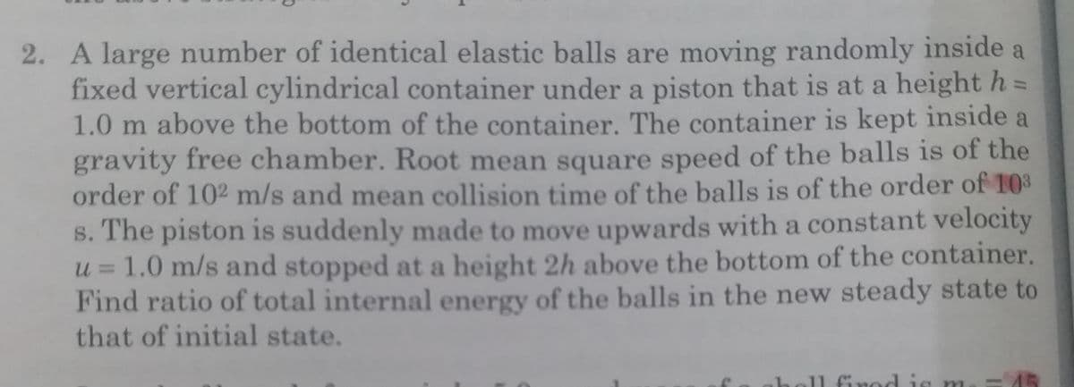 2. A large number of identical elastic balls are moving randomly inside a
fixed vertical cylindrical container under a piston that is at a heighth =
1.0 m above the bottom of the container. The container is kept inside a
gravity free chamber. Root mean square speed of the balls is of the
order of 102 m/s and mean collision time of the balls is of the order of 10
s. The piston is suddenly made to move upwards with a constant velocity
u = 1.0 m/s and stopped at a height 2h above the bottom of the container.
Find ratio of total internal energy of the balls in the new steady state to
that of initial state.
%3D
11 firod is m
45
