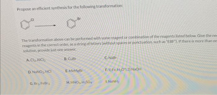 Propose an efficient synthesis for the following transformation:
The transformation above can be performed with some reagent or combination of the reagents listed below. Give the new
reagents in the correct order, as a string of letters (without spaces or punctuation, such as "EBF"). If there is more than on
solution, provide just one answer.
A. CI₂. AICI
B. CuBr
D. NaNO₂, HCI
Br
G. Br₂, FeBra
E. MeMgBr
H. HNO3 H₂SO4
C. NaBr
F. 1) Fe, H₂O: 2) NaOH
LNANH