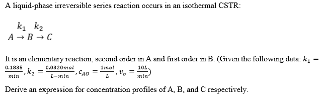 A liquid-phase irreversible series reaction occurs in an isothermal CSTR:
k1 k2
A → B → C
It is an elementary reaction, second order in A and first order in B. (Given the following data: k,
0.1835
0.0320mol
1mol
10L
,k2 =
min
CAO
L-min
L
min
Derive an expression for concentration profiles of A, B, and C respectively.
