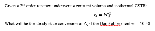 Given a 2nd order reaction underwent a constant volume and isothermal CSTR:
-TA = KC/
What will be the steady state conversion of A, if the Damkohler number = 10.50.