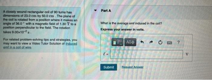Part A
A closely wound rectangular coil of 90 turns has
dimensions of 23.0 cm by 50.0 cm. The plane of
the coil is rotated from a position where it makes an
angle of 36.0° with a magnetic field of 1.30 T to a
position perpendicular to the field. The rotation
takes 9.00x10-2s.
What is the average omf induced in the coil?
Express your answer in volts.
For reiated problem-solving tips and strategies, you
may want to view a Video Tutor Solution of Induced
emt in a coil of wire.
?
Submit
Request Answer
