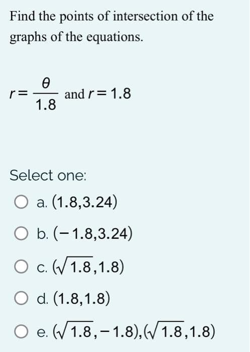 Find the points of intersection of the
graphs of the equations.
r=
and r= 1.8
1.8
Select one:
a. (1.8,3.24)
O b. (- 1.8,3.24)
O c. (V 1.8,1.8)
O d. (1.8,1.8)
O e. (/1.8,–1.8), (/ 1.8,1.8)
