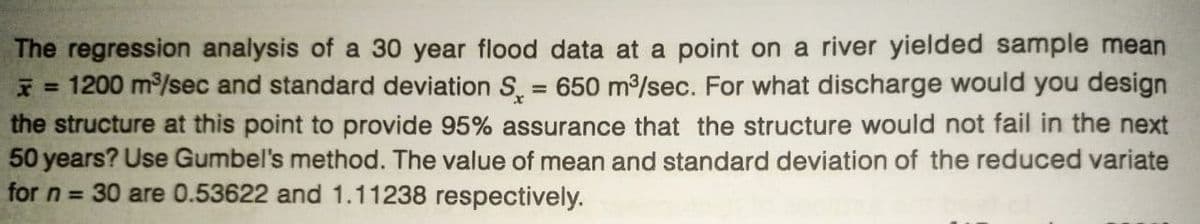 The regression analysis of a 30 year flood data at a point on a river yielded sample mean
* = 1200 m³/sec and standard deviation S = 650 m³/sec. For what discharge would you design
the structure at this point to provide 95% assurance that the structure would not fail in the next
50 years? Use Gumbel's method. The value of mean and standard deviation of the reduced variate
for n = 30 are 0.53622 and 1.11238 respectively.