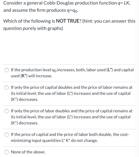 Consider a general Cobb-Douglas production function q= LK,
and assume the firm produces q=qo.
Which of the following is NOT TRUE? (hint: you can answer this
question purely with graphs)
If the production level qo increases, both, labor used (L*) and capital
used (K*) will increase.
If only the price of capital doubles and the price of labor remains at
its initial level, the use of labor (L') increases and the use of capital
(K*) decreases.
If only the price of labor doubles and the price of capital remains at
its initial level, the use of labor (L*) increases and the use of capital
(K*) decreases.
If the price of capital and the price of labor both double, the cost-
minimizing input quantities L* K* do not change.
None of the above.