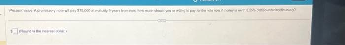 -
Present value. A promissory note will pay $75.000 at maturity years from now How much should you be willing to pay for the note now if money is worth 5.25% compounded continuously?
(Round to the nearest dollar)