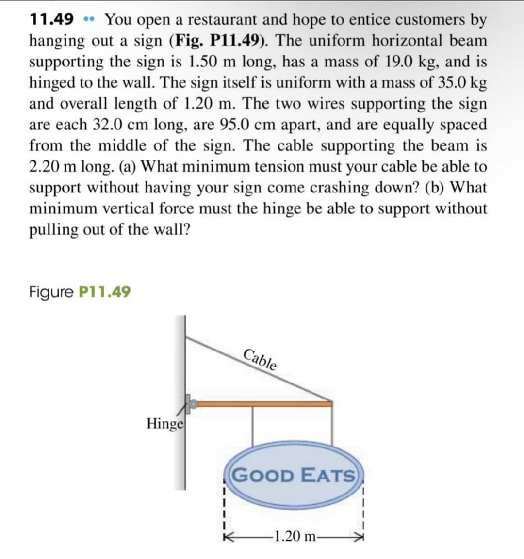 11.49 • You open a restaurant and hope to entice customers by
hanging out a sign (Fig. P11.49). The uniform horizontal beam
supporting the sign is 1.50 m long, has a mass of 19.0 kg, and is
hinged to the wall. The sign itself is uniform with a mass of 35.0 kg
and overall length of 1.20 m. The two wires supporting the sign
are each 32.0 cm long, are 95.0 cm apart, and are equally spaced
from the middle of the sign. The cable supporting the beam is
2.20 m long. (a) What minimum tension must your cable be able to
support without having your sign come crashing down? (b) What
minimum vertical force must the hinge be able to support without
pulling out of the wall?
Figure P11.49
Cable
Hinge
GOOD EATS
-1.20 m-
