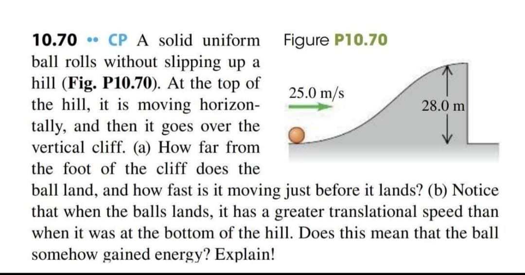 • CP A solid uniform
ball rolls without slipping up a
hill (Fig. P10.70). At the top of
the hill, it is moving horizon-
tally, and then it goes over the
vertical cliff. (a) How far from
10.70
Figure P10.70
25.0 m/s
28.0 m
the foot of the cliff does the
ball land, and how fast is it moving just before it lands? (b) Notice
that when the balls lands, it has a greater translational speed than
when it was at the bottom of the hill. Does this mean that the ball
somehow gained energy? Explain!

