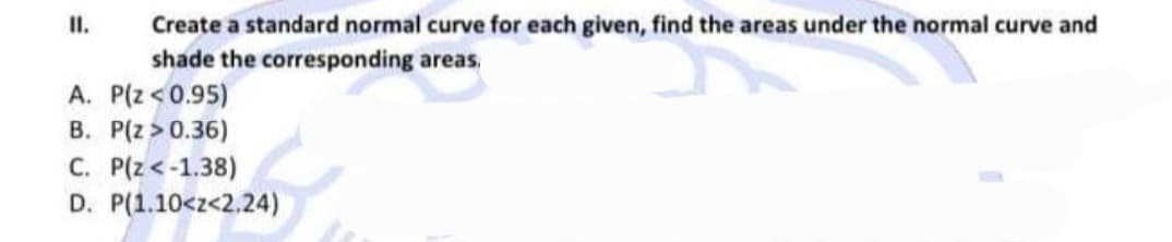 Create a standard normal curve for each given, find the areas under the normal curve and
shade the corresponding areas.
II.
A. P(z<0.95)
B. P(z > 0.36)
C. P(z<-1.38)
D. P(1.10<z<2.24)
