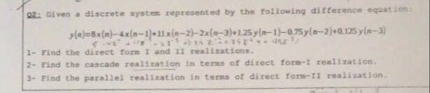 02: Given a discrete system represented by the following difference equation:
yla)=Bx(m)-4x(n-1)+11xin-2)-2x(n-3)+1.25 y(n-1)-075 y(n-2)+0.125 y(n-3)
1- Find the direct form I and II realizations.
2- Find the cascade realization in terms of direct form-I realization.
3- Find the parallel realization in terms of direct form-II realization.

