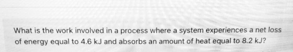 What is the work involved in a process where a system experiences a net loss
of energy equal to 4.6 kJ and absorbs an amount of heat equal to 8.2 kJ?
