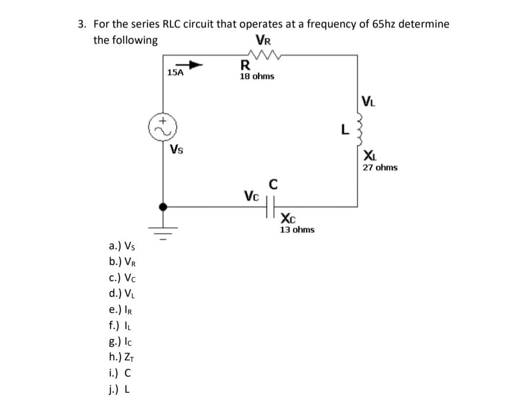 3. For the series RLC circuit that operates at a frequency of 65hz determine
the following
VR
R
18 ohms
15A
VL
+
L
Vs
XL
27 ohms
Vc
Xc
13 ohms
а.) Vs
b.) VR
c.) Vc
d.) V.
e.) IR
f.) IL
g.) Ic
h.) ZT
i.) C
j.) L
