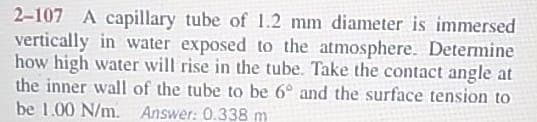 2-107 A capillary tube of 1.2 mm diameter is immersed
vertically in water exposed to the atmosphere. Determine
how high water will rise in the tube. Take the contact angle at
the inner wall of the tube to be 6° and the surface tension to
be 1.00 N/m. Answer: 0.338 m
