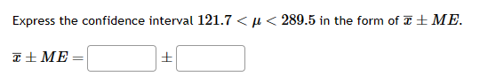 **Expressing Confidence Intervals**

To express a given confidence interval in the form \(\bar{x} \pm ME\), where \(\mu\) is the population mean, follow these steps:

Given the confidence interval: \(121.7 < \mu < 289.5\)

1. Calculate the sample mean \(\bar{x}\):
   \[
   \bar{x} = \frac{121.7 + 289.5}{2} = 205.6
   \]

2. Calculate the margin of error (ME):
   \[
   ME = 289.5 - 205.6 = 83.9
   \]

So, the confidence interval \(\bar{x} \pm ME\) can be written as:
\[
\bar{x} \pm ME = 205.6 \pm 83.9
\]

Fill in the boxes as follows:
\[
\boxed{205.6} \pm \boxed{83.9}
\]