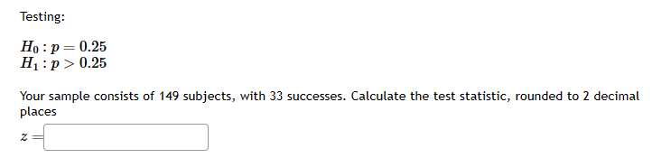 Testing:
Ho: p = 0.25
H₁: p > 0.25
Your sample consists of 149 subjects, with 33 successes. Calculate the test statistic, rounded to 2 decimal
places
Z