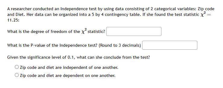 ### Independence Test with Chi-Square Statistic

A researcher conducted an Independence test using data from two categorical variables: Zip Code and Diet. Her data is organized into a 5 by 4 contingency table. The calculated chi-square (\(\chi^2\)) test statistic is 11.25.

##### Degrees of Freedom Calculation
The degrees of freedom for a chi-square test on a contingency table is calculated using the formula:

\[ \text{Degrees of Freedom} = (r - 1) \times (c - 1) \]

where \(r\) is the number of rows and \(c\) is the number of columns. For this table:

\[ r = 5, \quad c = 4 \]
\[ \text{Degrees of Freedom} = (5 - 1) \times (4 - 1) = 4 \times 3 = 12 \]

The degree of freedom for the chi-square statistic is: {\input field}.

##### P-Value Calculation
The P-value for the Independence test is obtained from the chi-square distribution table corresponding to the degrees of freedom and the test statistic (\(\chi^2 = 11.25\)).

The P-value of the Independence test (rounded to 3 decimals) is: {\input field}.

##### Conclusion
With a significance level of \(0.1\), the conclusion of the test can be drawn based on the P-value:

- If the P-value \( < 0.1 \), we reject the null hypothesis and conclude that Zip code and diet are dependent on one another.
- If the P-value \( \geq 0.1 \), we do not reject the null hypothesis and conclude that Zip code and diet are independent of one another.

**Given the significance level of 0.1, what can she conclude from the test?**

- ☐ Zip code and diet are independent of one another.
- ☐ Zip code and diet are dependent on one another.

This exercise allows students to interpret the results of chi-square tests and make informed conclusions about the relationship between two categorical variables.