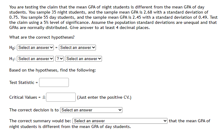 ### Hypothesis Testing: Mean GPA of Night Students vs. Day Students

#### Scenario:
You are testing the claim that the mean GPA of night students is different from the mean GPA of day students. In this study:
- You sampled 35 night students with a sample mean GPA of 2.68 and a standard deviation of 0.75.
- You sampled 55 day students with a sample mean GPA of 2.45 and a standard deviation of 0.49.
- The test is conducted using a 5% level of significance.
- Assume the population standard deviations are unequal and that GPAs are normally distributed.
- Provide answers to at least 4 decimal places.

#### Hypotheses:
What are the correct hypotheses?

- Null Hypothesis (H₀): Select an answer
- Alternative Hypothesis (H₁): Select an answer

Based on the hypotheses, find the following:

#### Calculation of Test Statistic:
Test Statistic = __________

#### Determination of Critical Values:
Critical Values = ± __________ (Just enter the positive C.V.)

The correct decision is to: Select an answer

#### Summary:
The correct summary would be: Select an answer that the mean GPA of night students is different from the mean GPA of day students.